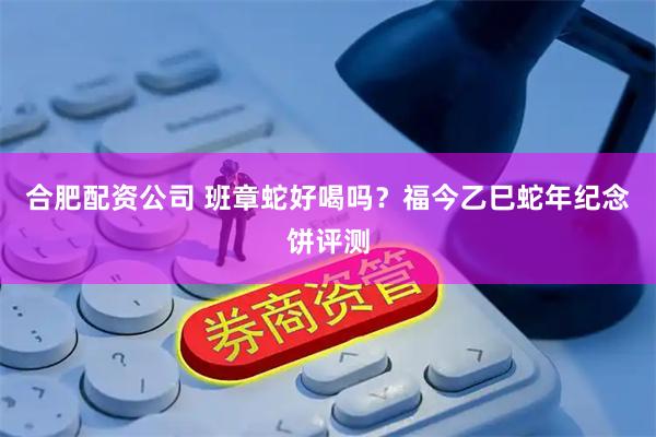 合肥配资公司 班章蛇好喝吗？福今乙巳蛇年纪念饼评测