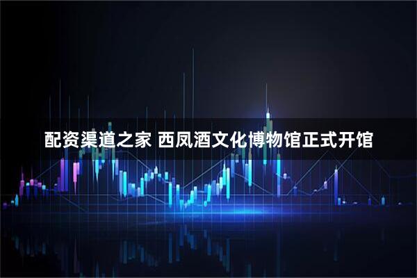配资渠道之家 西凤酒文化博物馆正式开馆