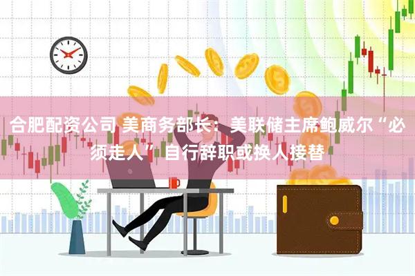 合肥配资公司 美商务部长：美联储主席鲍威尔“必须走人” 自行辞职或换人接替