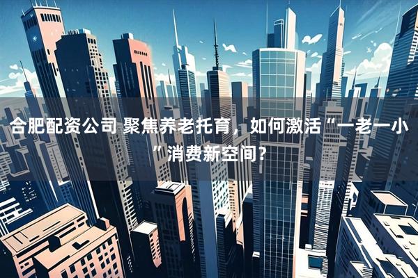 合肥配资公司 聚焦养老托育，如何激活“一老一小”消费新空间？