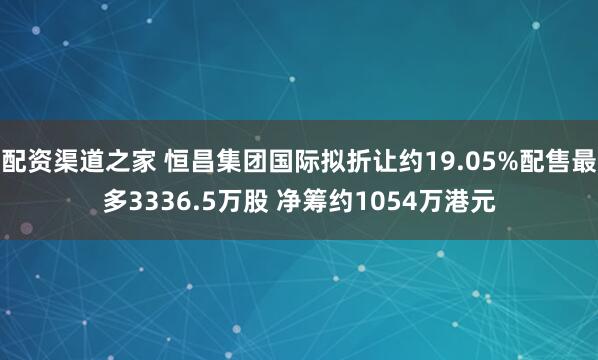 配资渠道之家 恒昌集团国际拟折让约19.05%配售最多3336.5万股 净筹约1054万港元