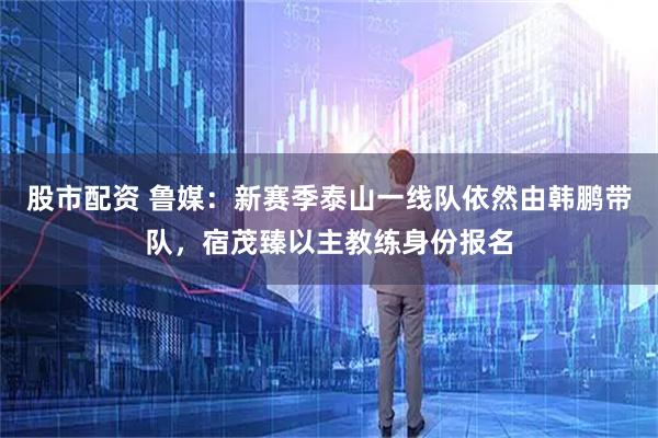 股市配资 鲁媒：新赛季泰山一线队依然由韩鹏带队，宿茂臻以主教练身份报名