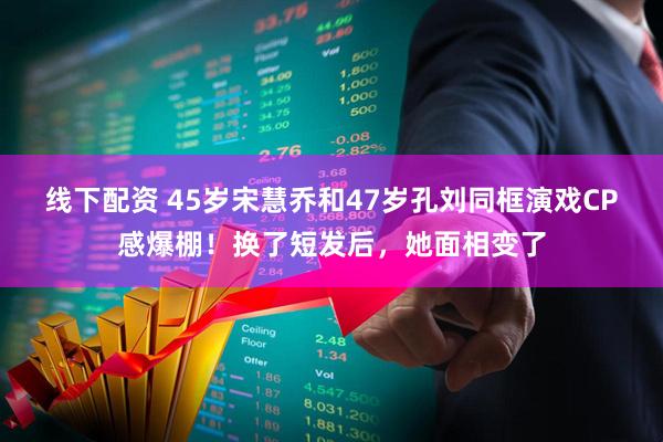 线下配资 45岁宋慧乔和47岁孔刘同框演戏CP感爆棚！换了短发后，她面相变了