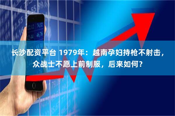 长沙配资平台 1979年：越南孕妇持枪不射击，众战士不愿上前制服，后来如何？