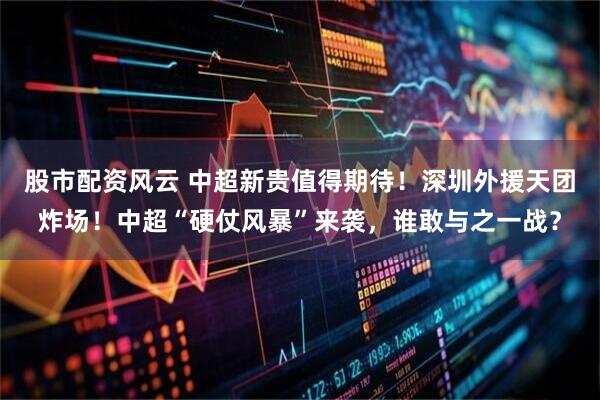 股市配资风云 中超新贵值得期待！深圳外援天团炸场！中超“硬仗风暴”来袭，谁敢与之一战？