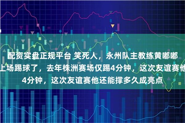 配资实盘正规平台 笑死人，永州队主教练黄嘟嘟黄楚儒今天又亲自上场踢球了，去年株洲赛场仅踢4分钟，这次友谊赛他还能撑多久成亮点