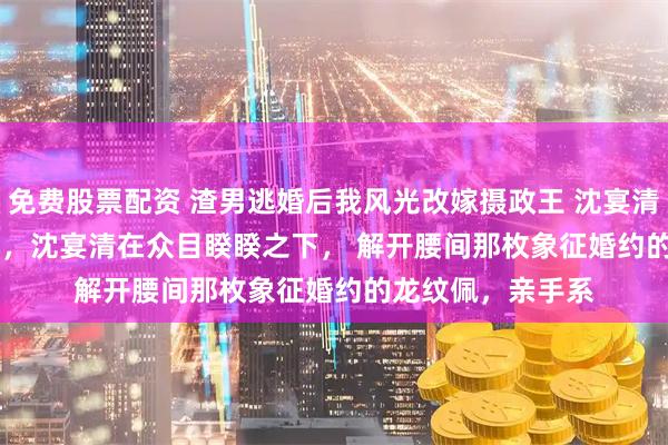 免费股票配资 渣男逃婚后我风光改嫁摄政王 沈宴清宋锦书 　大婚当日，沈宴清在众目睽睽之下， 　　解开腰间那枚象征婚约的龙纹佩，亲手系