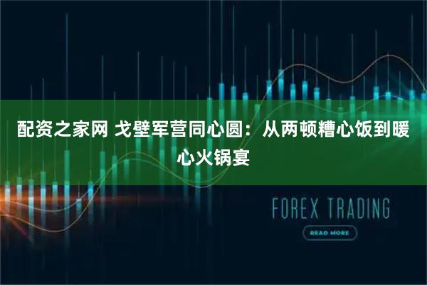 配资之家网 戈壁军营同心圆：从两顿糟心饭到暖心火锅宴