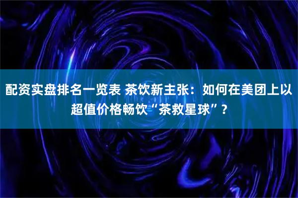 配资实盘排名一览表 茶饮新主张：如何在美团上以超值价格畅饮“茶救星球”？