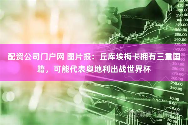 配资公司门户网 图片报:丘库埃梅卡拥有三重国籍,可能代表奥地利出战世界杯