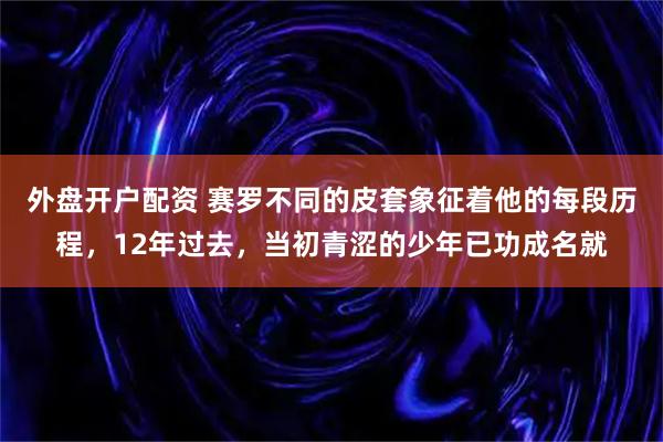外盘开户配资 赛罗不同的皮套象征着他的每段历程，12年过去，当初青涩的少年已功成名就