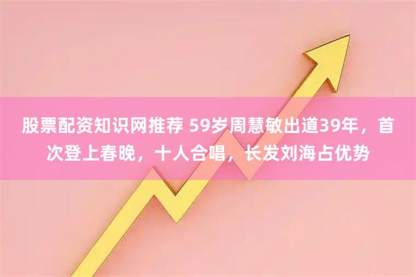 股票配资知识网推荐 59岁周慧敏出道39年，首次登上春晚，十人合唱，长发刘海占优势