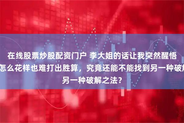 在线股票炒股配资门户 李大姐的话让我突然醒悟，牌再怎么花样也难打出胜算，究竟还能不能找到另一种破解之法？