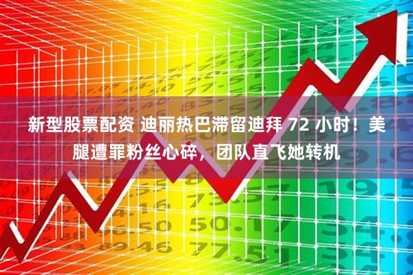 新型股票配资 迪丽热巴滞留迪拜 72 小时！美腿遭罪粉丝心碎，团队直飞她转机