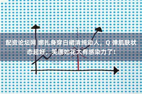 配资论坛网 娜扎身穿白裙清纯动人，Q 弹肌肤状态超好，笑靥如花太有感染力了！