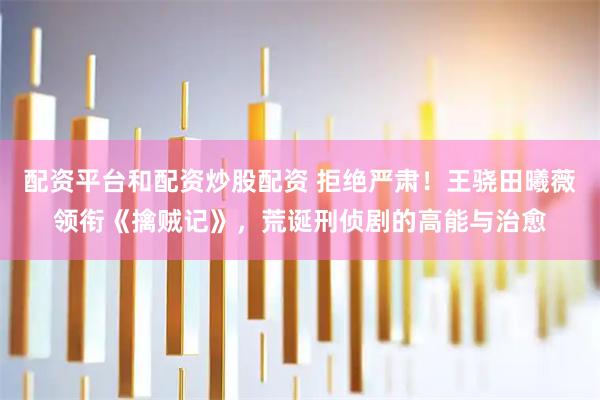 配资平台和配资炒股配资 拒绝严肃!王骁田曦薇领衔《擒贼记》,荒诞刑侦剧的高能与治愈