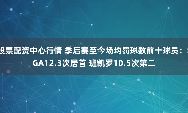 股票配资中心行情 季后赛至今场均罚球数前十球员：SGA12.3次居首 班凯罗10.5次第二