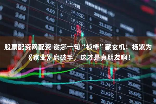 股票配资网配资 谢娜一句“祯棒”藏玄机！杨紫为《家业》磨破手，这才是真朋友啊！