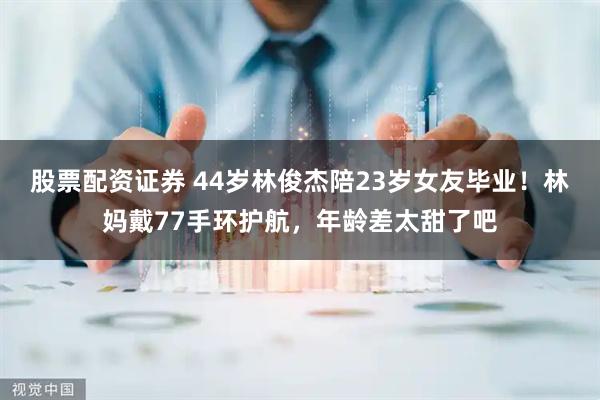 股票配资证券 44岁林俊杰陪23岁女友毕业!林妈戴77手环护航,年龄差太甜了吧