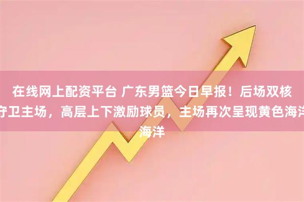 在线网上配资平台 广东男篮今日早报！后场双核守卫主场，高层上下激励球员，主场再次呈现黄色海洋
