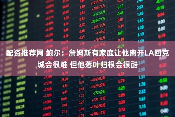 配资推荐网 鲍尔：詹姆斯有家庭让他离开LA回克城会很难 但他落叶归根会很酷