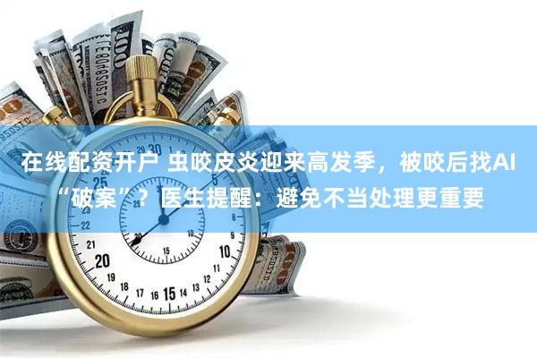在线配资开户 虫咬皮炎迎来高发季，被咬后找AI“破案”？医生提醒：避免不当处理更重要