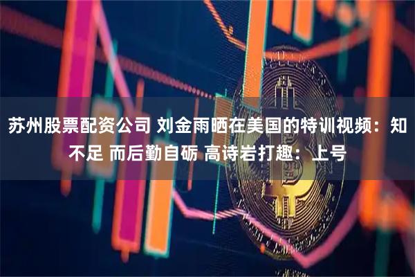 苏州股票配资公司 刘金雨晒在美国的特训视频：知不足 而后勤自砺 高诗岩打趣：上号