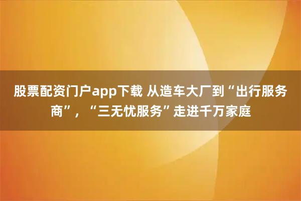 股票配资门户app下载 从造车大厂到“出行服务商”，“三无忧服务”走进千万家庭