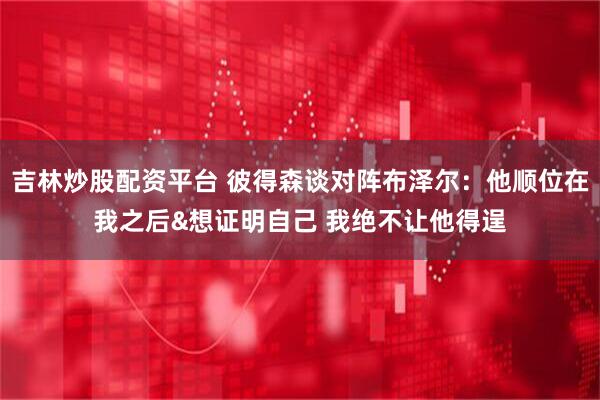 吉林炒股配资平台 彼得森谈对阵布泽尔：他顺位在我之后&想证明自己 我绝不让他得逞