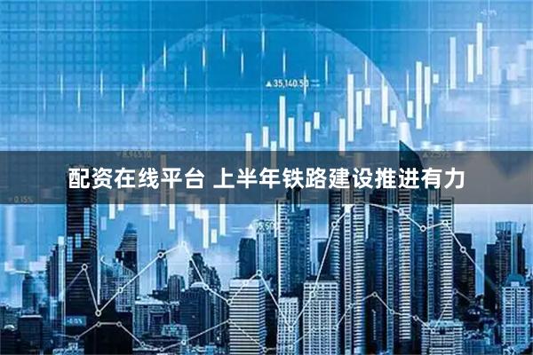 配资在线平台 上半年铁路建设推进有力