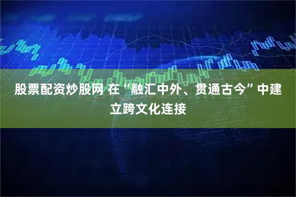 股票配资炒股网 在“融汇中外、贯通古今”中建立跨文化连接
