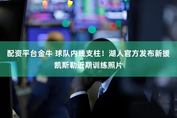 配资平台金牛 球队内线支柱！湖人官方发布新援凯斯勒近期训练照片