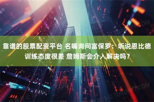 靠谱的股票配资平台 名嘴询问富保罗：听说恩比德训练态度很差 詹姆斯会介入解决吗？